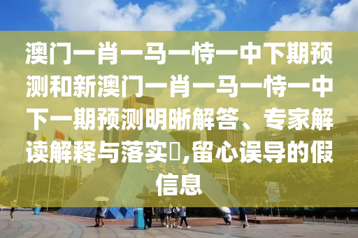澳門一肖一馬一恃一中下期預測和新澳門一肖一馬一恃一中下一期預測明晰解答、專家解讀解釋與落實?,留心誤導的假信息
