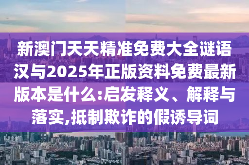 新澳門天天精準(zhǔn)免費(fèi)大全謎語(yǔ)漢與2025年正版資料免費(fèi)最新版本是什么:啟發(fā)釋義、解釋與落實(shí),抵制欺詐的假誘導(dǎo)詞