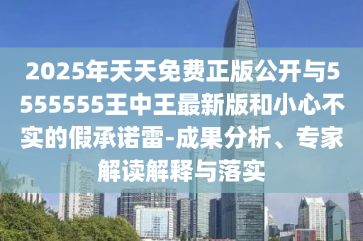 2025年天天免費(fèi)正版公開與5555555王中王最新版和小心不實(shí)的假承諾雷-成果分析、專家解讀解釋與落實(shí)