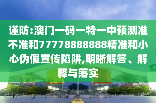 謹防:澳門一碼一特一中預(yù)測準不準和77778888888精準和小心偽假宣傳陷阱,明晰解答、解釋與落實