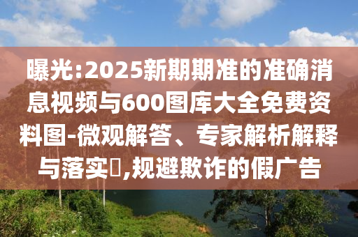 曝光:2025新期期準(zhǔn)的準(zhǔn)確消息視頻與600圖庫大全免費(fèi)資料圖-微觀解答、專家解析解釋與落實(shí)?,規(guī)避欺詐的假廣告