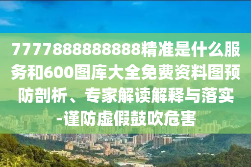 7777888888888精準(zhǔn)是什么服務(wù)和600圖庫大全免費資料圖預(yù)防剖析、專家解讀解釋與落實-謹(jǐn)防虛假鼓吹危害
