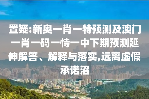 置疑:新奧一肖一特預(yù)測及澳門一肖一碼一恃一中下期預(yù)測延伸解答、解釋與落實,遠離虛假承諾沼