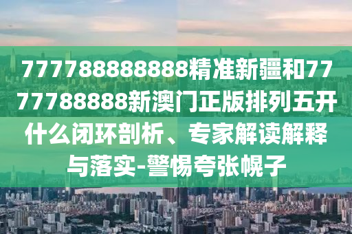 777788888888精準新疆和7777788888新澳門正版排列五開什么閉環(huán)剖析、專家解讀解釋與落實-警惕夸張幌子