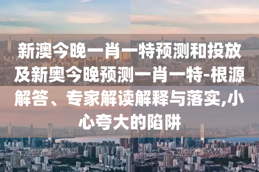 新澳今晚一肖一特預(yù)測(cè)和投放及新奧今晚預(yù)測(cè)一肖一特-根源解答、專家解讀解釋與落實(shí),小心夸大的陷阱