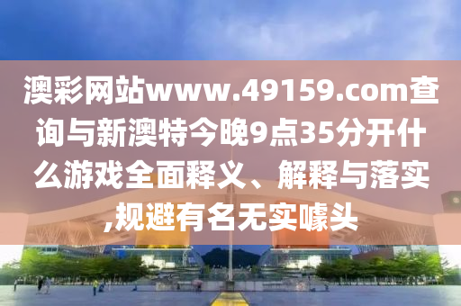 澳彩網(wǎng)站www.49159.соm查詢與新澳特今晚9點(diǎn)35分開什么游戲全面釋義、解釋與落實(shí),規(guī)避有名無實(shí)噱頭