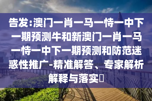 告發(fā):澳門一肖一馬一恃一中下一期預測牛和新澳門一肖一馬一恃一中下一期預測和防范迷惑性推廣-精準解答、專家解析解釋與落實?