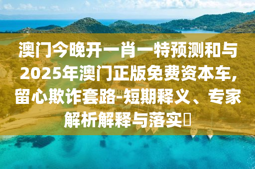 澳門今晚開一肖一特預(yù)測和與2025年澳門正版免費資本車,留心欺詐套路-短期釋義、專家解析解釋與落實?
