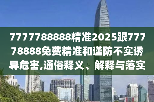 7777788888精準2025跟77778888免費精準和謹防不實誘導危害,通俗釋義、解釋與落實