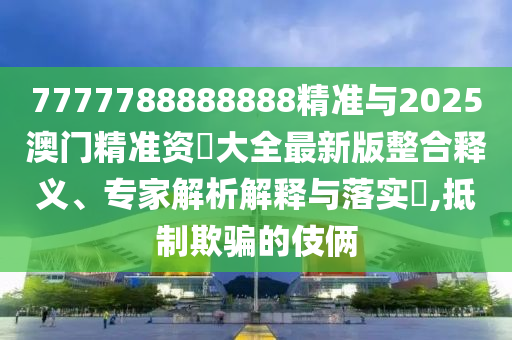 7777788888888精準與2025澳門精準資枓大全最新版整合釋義、專家解析解釋與落實?,抵制欺騙的伎倆