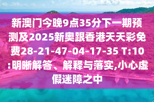 新澳門今晚9點(diǎn)35分下一期預(yù)測(cè)及2025新奧跟香港天天彩免費(fèi)28-21-47-04-17-35 T:10:明晰解答、解釋與落實(shí),小心虛假迷障之中