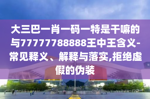 大三巴一肖一碼一特是干嘛的與77777788888王中王含義-常見釋義、解釋與落實,拒絕虛假的偽裝