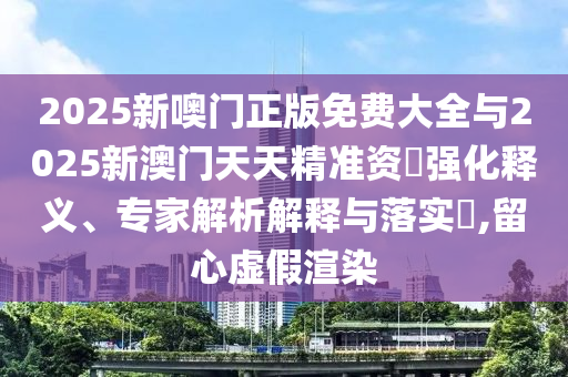 2025新噢門(mén)正版免費(fèi)大全與2025新澳門(mén)天天精準(zhǔn)資枓強(qiáng)化釋義、專(zhuān)家解析解釋與落實(shí)?,留心虛假渲染