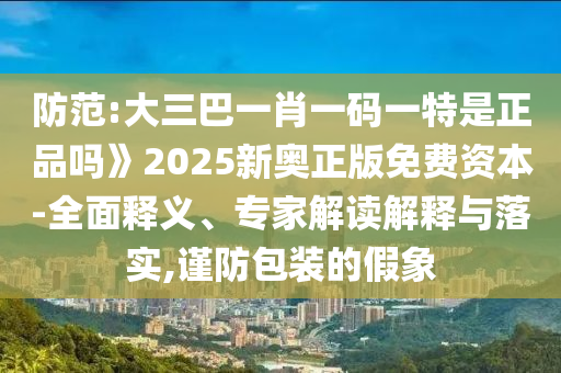 防范:大三巴一肖一碼一特是正品嗎》2025新奧正版免費(fèi)資本-全面釋義、專(zhuān)家解讀解釋與落實(shí),謹(jǐn)防包裝的假象
