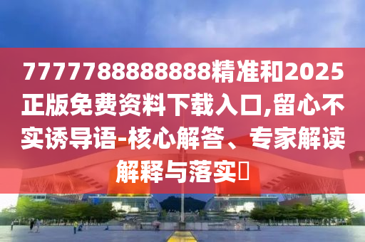 7777788888888精準(zhǔn)和2025正版免費(fèi)資料下載入口,留心不實(shí)誘導(dǎo)語-核心解答、專家解讀解釋與落實(shí)?