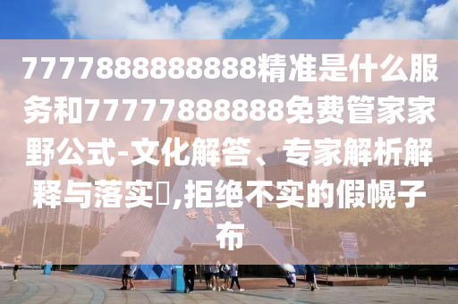 7777888888888精準是什么服務和77777888888免費管家家野公式-文化解答、專家解析解釋與落實?,拒絕不實的假幌子布