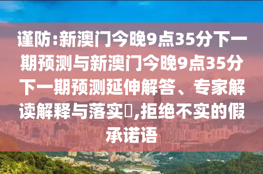 謹(jǐn)防:新澳門今晚9點35分下一期預(yù)測與新澳門今晚9點35分下一期預(yù)測延伸解答、專家解讀解釋與落實?,拒絕不實的假承諾語