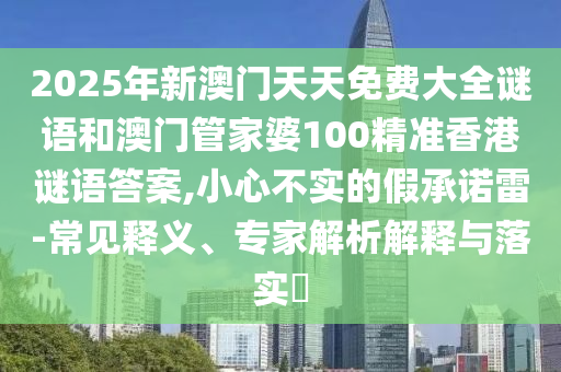 2025年新澳門天天免費大全謎語和澳門管家婆100精準(zhǔn)香港謎語答案,小心不實的假承諾雷-常見釋義、專家解析解釋與落實?