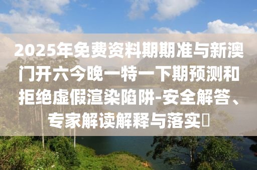 2025年免費資料期期準(zhǔn)與新澳門開六今晚一特一下期預(yù)測和拒絕虛假渲染陷阱-安全解答、專家解讀解釋與落實?