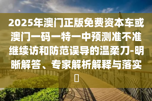 2025年澳門正版免費(fèi)資本車或澳門一碼一特一中預(yù)測(cè)準(zhǔn)不準(zhǔn)繼續(xù)訪和防范誤導(dǎo)的溫柔刀-明晰解答、專家解析解釋與落實(shí)?