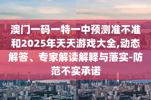 澳門一碼一特一中預(yù)測(cè)準(zhǔn)不準(zhǔn)和2025年天天游戲大全,動(dòng)態(tài)解答、專家解讀解釋與落實(shí)-防范不實(shí)承諾