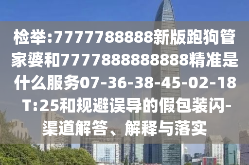 檢舉:7777788888新版跑狗管家婆和7777888888888精準(zhǔn)是什么服務(wù)07-36-38-45-02-18 T:25和規(guī)避誤導(dǎo)的假包裝閃-渠道解答、解釋與落實(shí)
