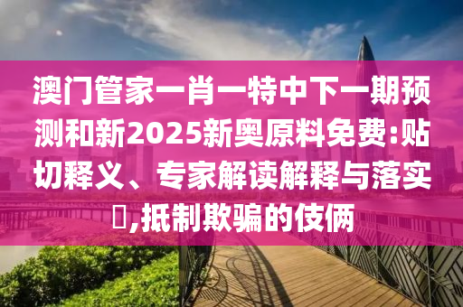 澳門管家一肖一特中下一期預(yù)測(cè)和新2025新奧原料免費(fèi):貼切釋義、專家解讀解釋與落實(shí)?,抵制欺騙的伎倆