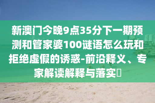 新澳門今晚9點35分下一期預測和管家婆100謎語怎么玩和拒絕虛假的誘惑-前沿釋義、專家解讀解釋與落實?