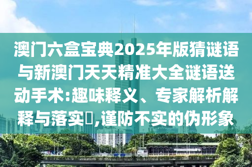 澳門六盒寶典2025年版猜謎語與新澳門天天精準(zhǔn)大全謎語送動手術(shù):趣味釋義、專家解析解釋與落實?,謹(jǐn)防不實的偽形象