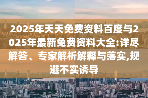 2025年天天免費(fèi)資料百度與2025年最新免費(fèi)資料大全:詳盡解答、專(zhuān)家解析解釋與落實(shí),規(guī)避不實(shí)誘導(dǎo)