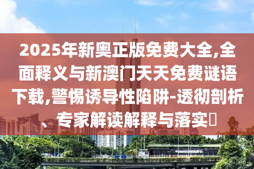 2025年新奧正版免費大全,全面釋義與新澳門天天免費謎語下載,警惕誘導性陷阱-透徹剖析、專家解讀解釋與落實?
