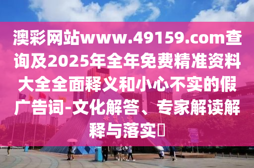 澳彩網(wǎng)站www.49159.соm查詢及2025年全年免費(fèi)精準(zhǔn)資料大全全面釋義和小心不實(shí)的假廣告詞-文化解答、專家解讀解釋與落實(shí)?