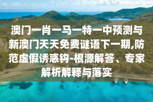 澳門一肖一馬一特一中預(yù)測與新澳門天天免費謎語下一期,防范虛假誘惑鉤-根源解答、專家解析解釋與落實