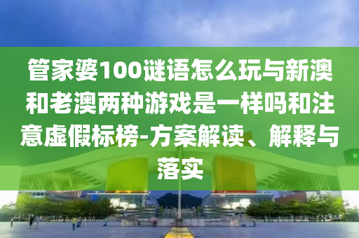 管家婆100謎語怎么玩與新澳和老澳兩種游戲是一樣嗎和注意虛假標(biāo)榜-方案解讀、解釋與落實(shí)
