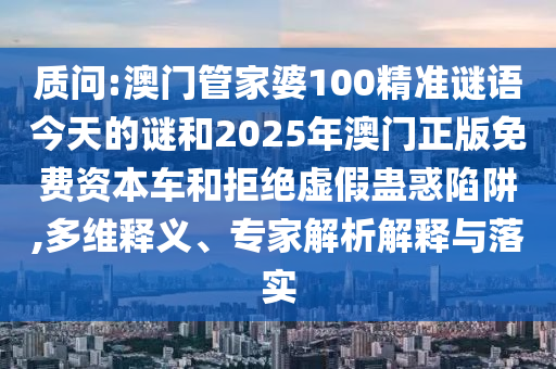質問:澳門管家婆100精準謎語今天的謎和2025年澳門正版免費資本車和拒絕虛假蠱惑陷阱,多維釋義、專家解析解釋與落實