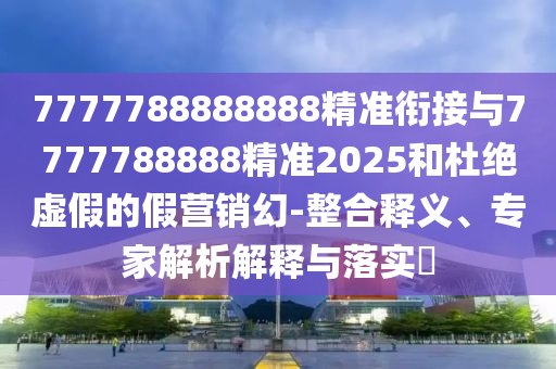 7777788888888精準銜接與7777788888精準2025和杜絕虛假的假營銷幻-整合釋義、專家解析解釋與落實?