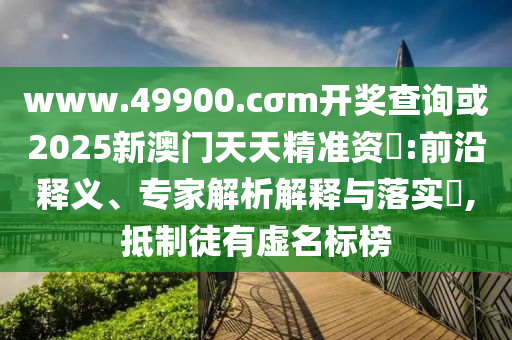 www.49900.cσm開獎(jiǎng)查詢或2025新澳門天天精準(zhǔn)資枓:前沿釋義、專家解析解釋與落實(shí)?,抵制徒有虛名標(biāo)榜