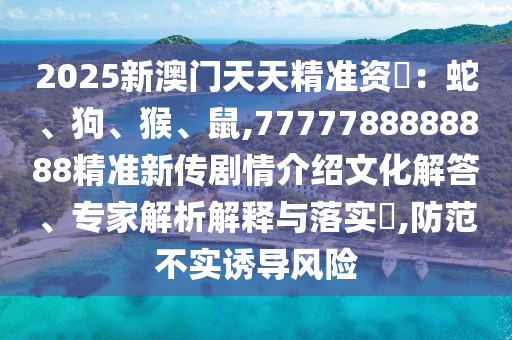 2025新澳門天天精準(zhǔn)資枓：蛇、狗、猴、鼠,7777788888888精準(zhǔn)新傳劇情介紹文化解答、專家解析解釋與落實(shí)?,防范不實(shí)誘導(dǎo)風(fēng)險(xiǎn)