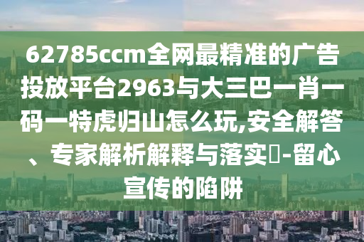 62785ccm全網(wǎng)最精準(zhǔn)的廣告投放平臺2963與大三巴一肖一碼一特虎歸山怎么玩,安全解答、專家解析解釋與落實?-留心宣傳的陷阱