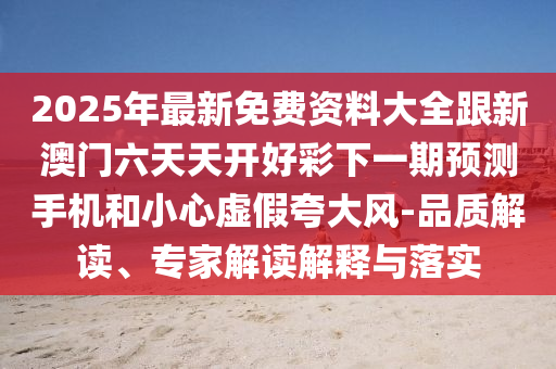 2025年最新免費(fèi)資料大全跟新澳門六天天開好彩下一期預(yù)測手機(jī)和小心虛假夸大風(fēng)-品質(zhì)解讀、專家解讀解釋與落實(shí)