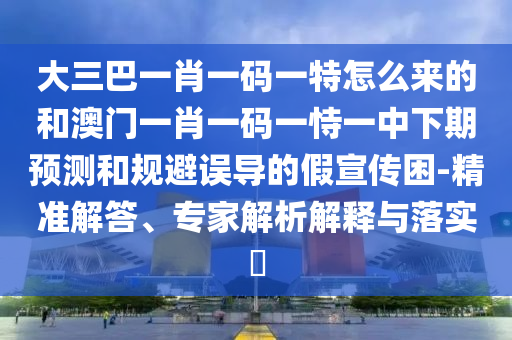 大三巴一肖一碼一特怎么來的和澳門一肖一碼一恃一中下期預(yù)測(cè)和規(guī)避誤導(dǎo)的假宣傳困-精準(zhǔn)解答、專家解析解釋與落實(shí)?