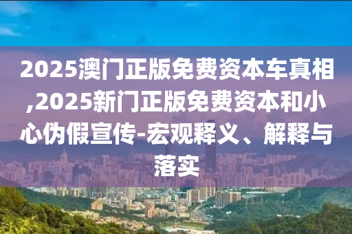 2025澳門正版免費(fèi)資本車真相,2025新門正版免費(fèi)資本和小心偽假宣傳-宏觀釋義、解釋與落實(shí)