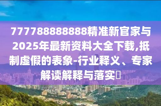 777788888888精準(zhǔn)新官家與2025年最新資料大全下載,抵制虛假的表象-行業(yè)釋義、專家解讀解釋與落實(shí)?