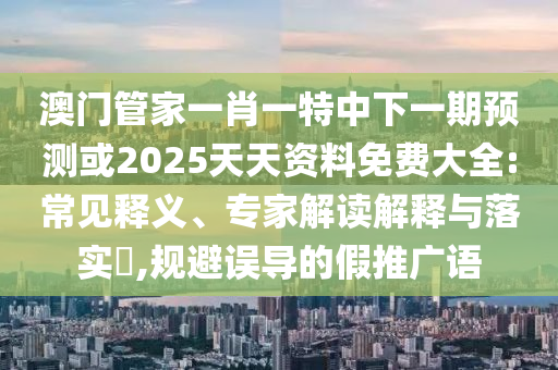 澳門(mén)管家一肖一特中下一期預(yù)測(cè)或2025天天資料免費(fèi)大全:常見(jiàn)釋義、專(zhuān)家解讀解釋與落實(shí)?,規(guī)避誤導(dǎo)的假推廣語(yǔ)