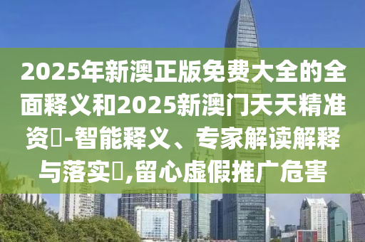 2025年新澳正版免費(fèi)大全的全面釋義和2025新澳門天天精準(zhǔn)資枓-智能釋義、專家解讀解釋與落實(shí)?,留心虛假推廣危害