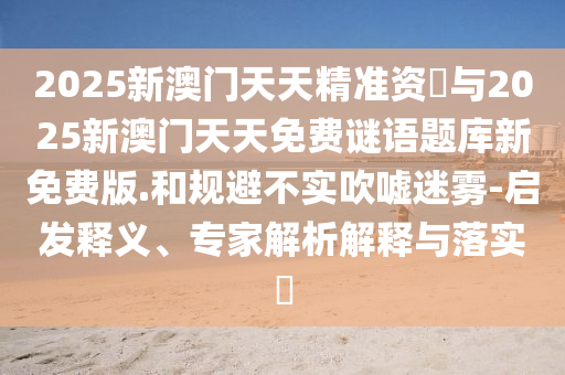 2025新澳門天天精準(zhǔn)資枓與2025新澳門天天免費(fèi)謎語題庫新免費(fèi)版.和規(guī)避不實(shí)吹噓迷霧-啟發(fā)釋義、專家解析解釋與落實(shí)?