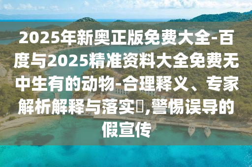 2025年新奧正版免費大全-百度與2025精準(zhǔn)資料大全免費無中生有的動物-合理釋義、專家解析解釋與落實?,警惕誤導(dǎo)的假宣傳
