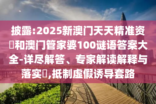 披露:2025新澳門天天精準(zhǔn)資枓和澳門管家婆100謎語答案大全-詳盡解答、專家解讀解釋與落實?,抵制虛假誘導(dǎo)套路