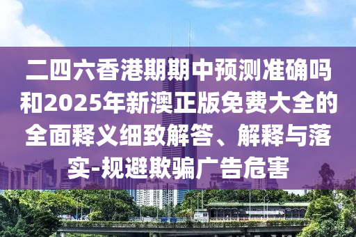二四六香港期期中預(yù)測準(zhǔn)確嗎和2025年新澳正版免費大全的全面釋義細(xì)致解答、解釋與落實-規(guī)避欺騙廣告危害