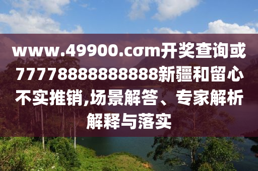 www.49900.cσm開獎(jiǎng)查詢或77778888888888新疆和留心不實(shí)推銷,場景解答、專家解析解釋與落實(shí)